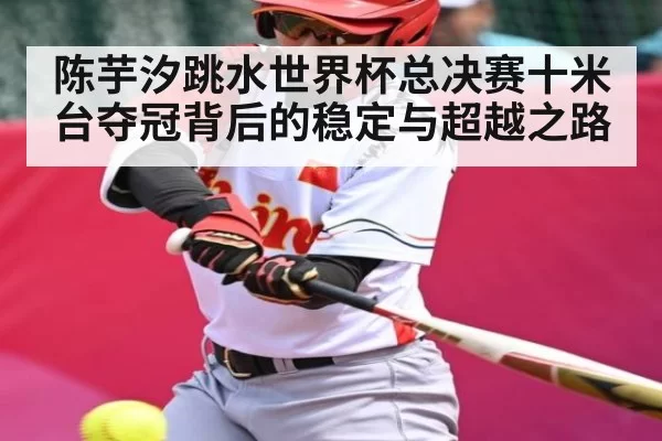 陈芋汐跳水世界杯总决赛十米台夺冠背后的稳定与超越之路(feifan)